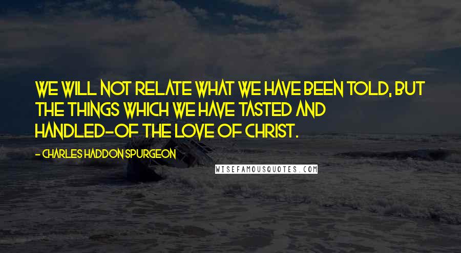 Charles Haddon Spurgeon Quotes: We will not relate what we have been told, but the things which we have tasted and handled-of the love of Christ.