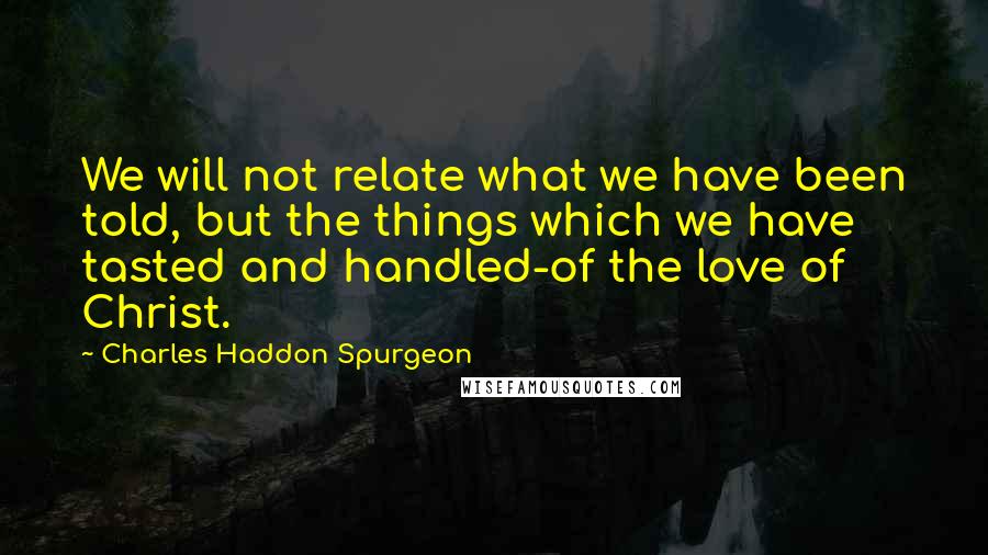 Charles Haddon Spurgeon Quotes: We will not relate what we have been told, but the things which we have tasted and handled-of the love of Christ.