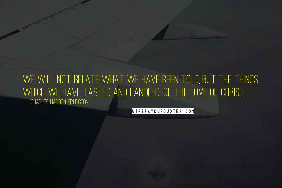 Charles Haddon Spurgeon Quotes: We will not relate what we have been told, but the things which we have tasted and handled-of the love of Christ.