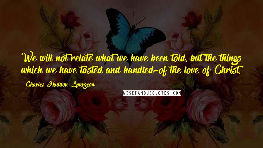 Charles Haddon Spurgeon Quotes: We will not relate what we have been told, but the things which we have tasted and handled-of the love of Christ.