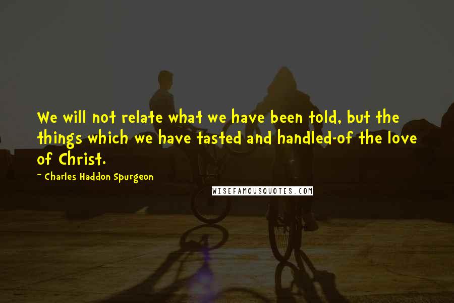 Charles Haddon Spurgeon Quotes: We will not relate what we have been told, but the things which we have tasted and handled-of the love of Christ.