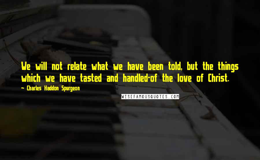 Charles Haddon Spurgeon Quotes: We will not relate what we have been told, but the things which we have tasted and handled-of the love of Christ.