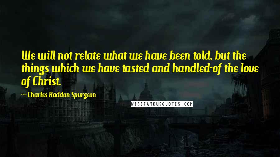 Charles Haddon Spurgeon Quotes: We will not relate what we have been told, but the things which we have tasted and handled-of the love of Christ.