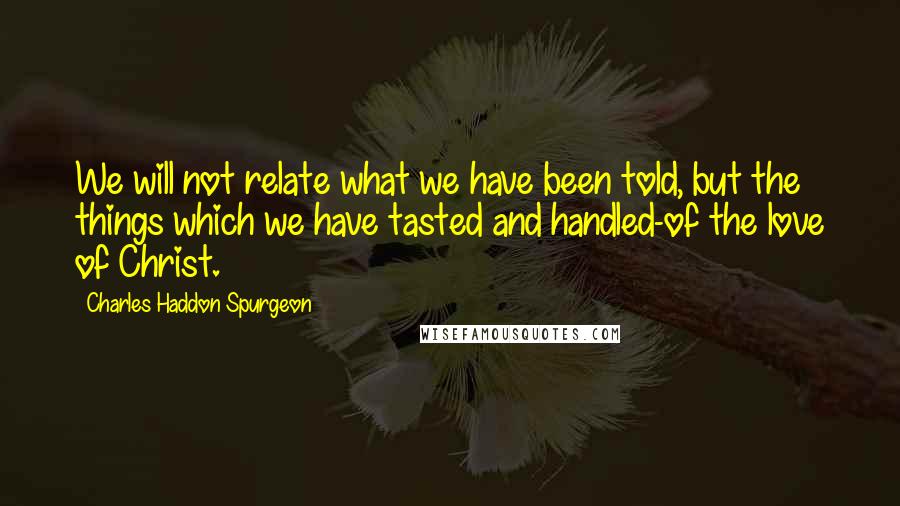 Charles Haddon Spurgeon Quotes: We will not relate what we have been told, but the things which we have tasted and handled-of the love of Christ.