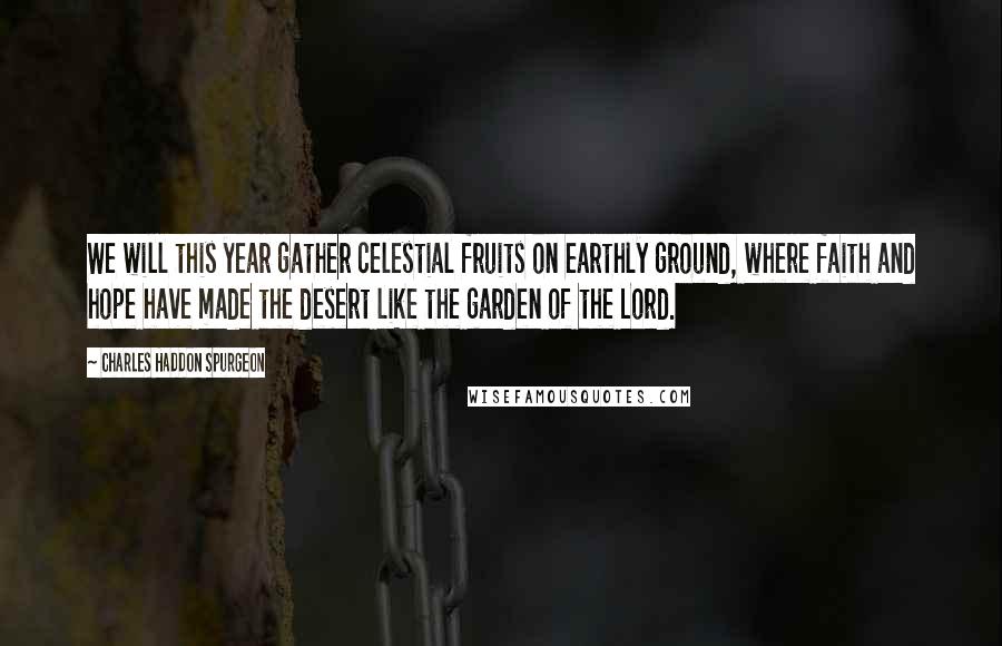 Charles Haddon Spurgeon Quotes: We will this year gather celestial fruits on earthly ground, where faith and hope have made the desert like the garden of the Lord.