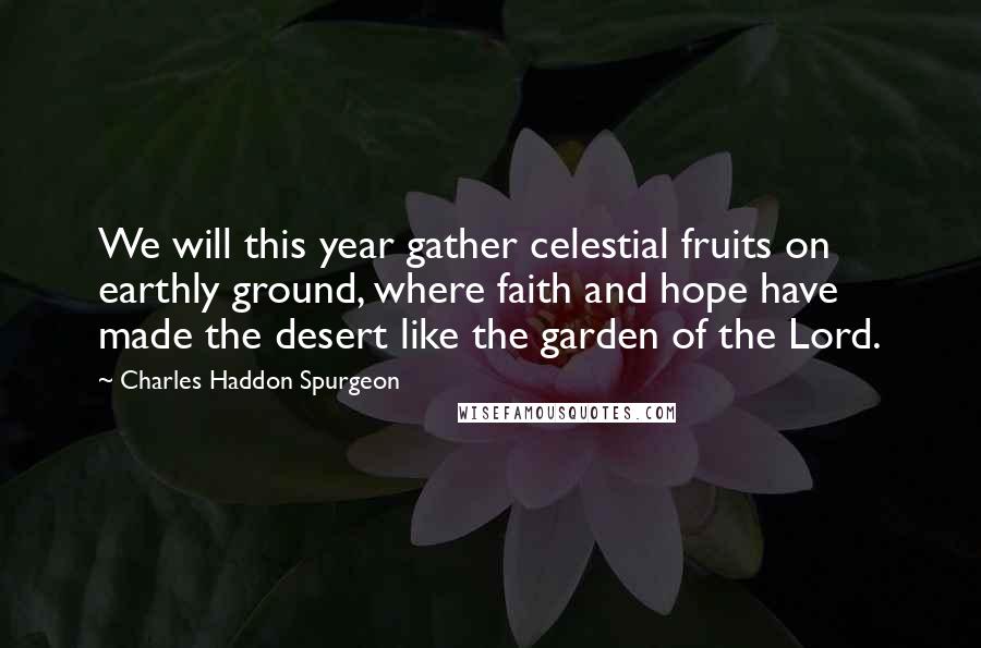 Charles Haddon Spurgeon Quotes: We will this year gather celestial fruits on earthly ground, where faith and hope have made the desert like the garden of the Lord.
