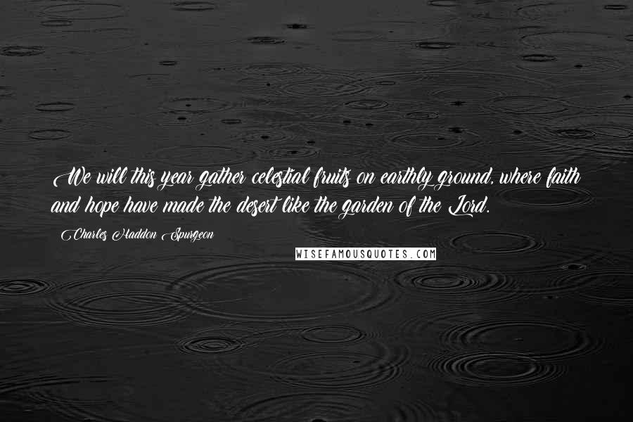 Charles Haddon Spurgeon Quotes: We will this year gather celestial fruits on earthly ground, where faith and hope have made the desert like the garden of the Lord.