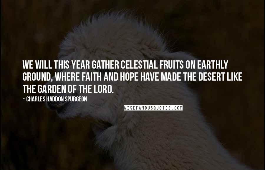 Charles Haddon Spurgeon Quotes: We will this year gather celestial fruits on earthly ground, where faith and hope have made the desert like the garden of the Lord.