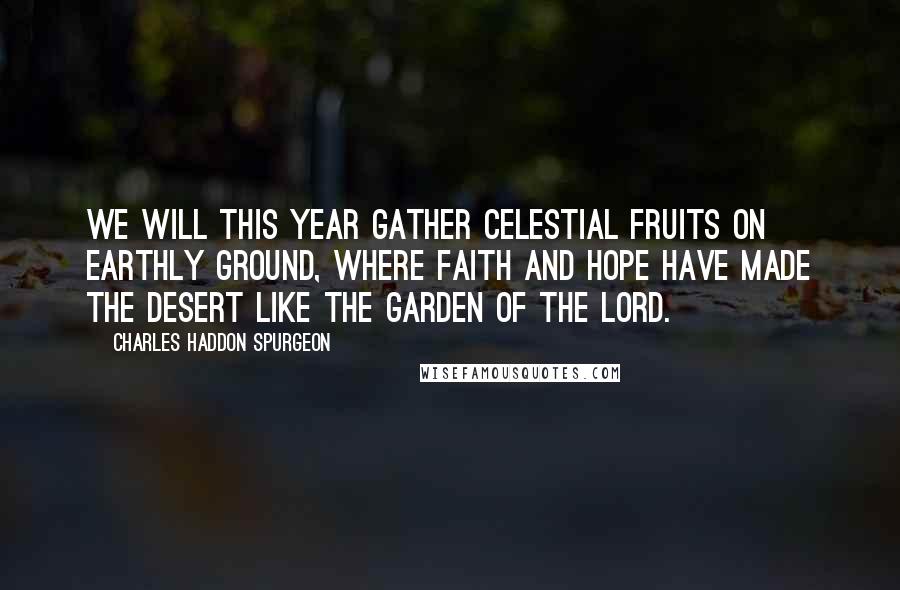 Charles Haddon Spurgeon Quotes: We will this year gather celestial fruits on earthly ground, where faith and hope have made the desert like the garden of the Lord.