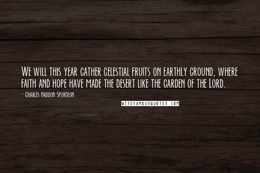 Charles Haddon Spurgeon Quotes: We will this year gather celestial fruits on earthly ground, where faith and hope have made the desert like the garden of the Lord.