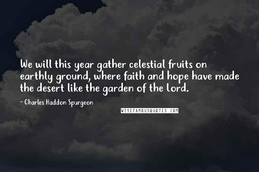 Charles Haddon Spurgeon Quotes: We will this year gather celestial fruits on earthly ground, where faith and hope have made the desert like the garden of the Lord.