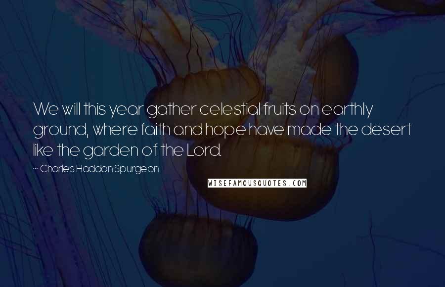 Charles Haddon Spurgeon Quotes: We will this year gather celestial fruits on earthly ground, where faith and hope have made the desert like the garden of the Lord.