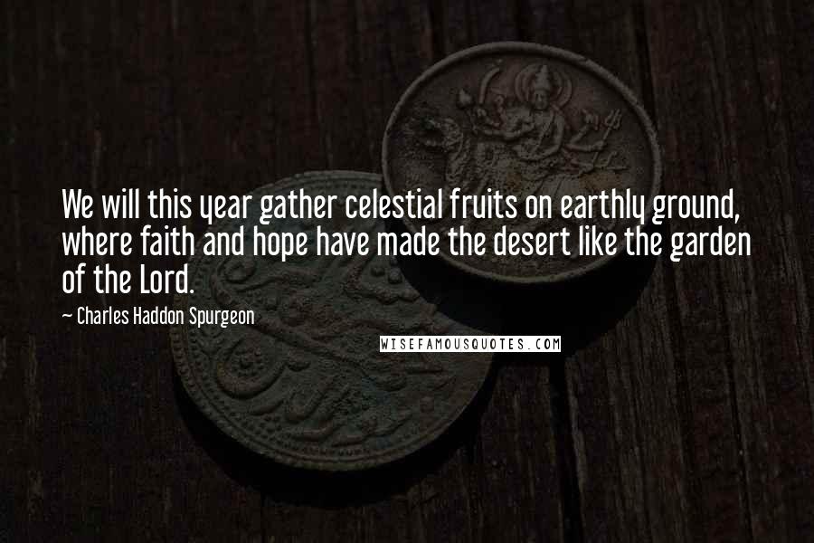 Charles Haddon Spurgeon Quotes: We will this year gather celestial fruits on earthly ground, where faith and hope have made the desert like the garden of the Lord.