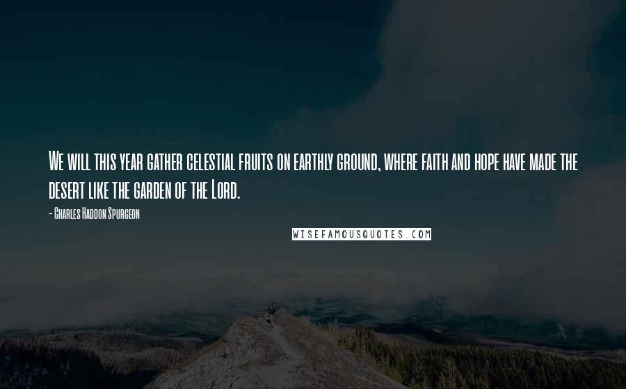 Charles Haddon Spurgeon Quotes: We will this year gather celestial fruits on earthly ground, where faith and hope have made the desert like the garden of the Lord.