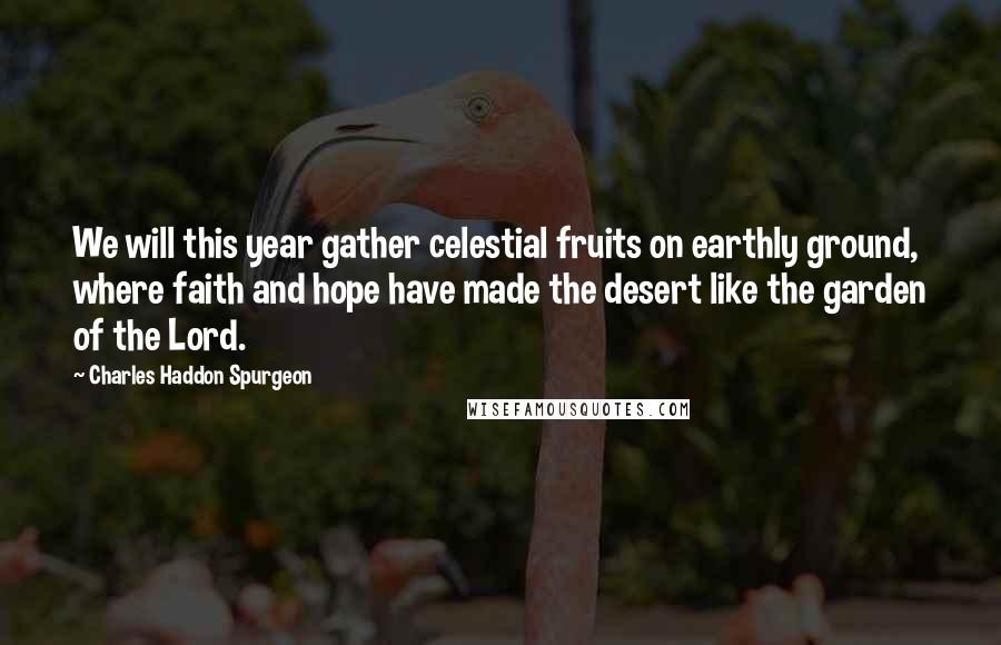 Charles Haddon Spurgeon Quotes: We will this year gather celestial fruits on earthly ground, where faith and hope have made the desert like the garden of the Lord.