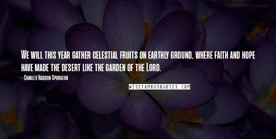 Charles Haddon Spurgeon Quotes: We will this year gather celestial fruits on earthly ground, where faith and hope have made the desert like the garden of the Lord.