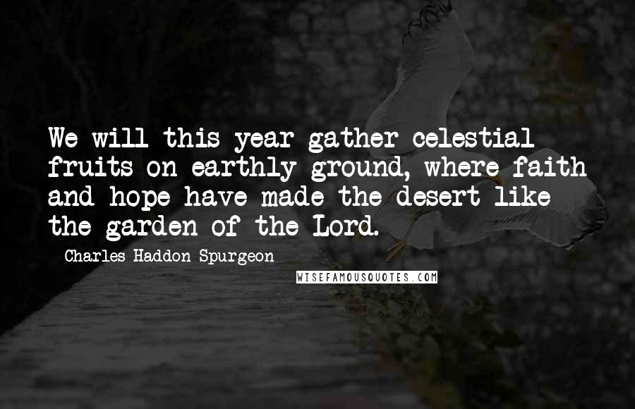 Charles Haddon Spurgeon Quotes: We will this year gather celestial fruits on earthly ground, where faith and hope have made the desert like the garden of the Lord.