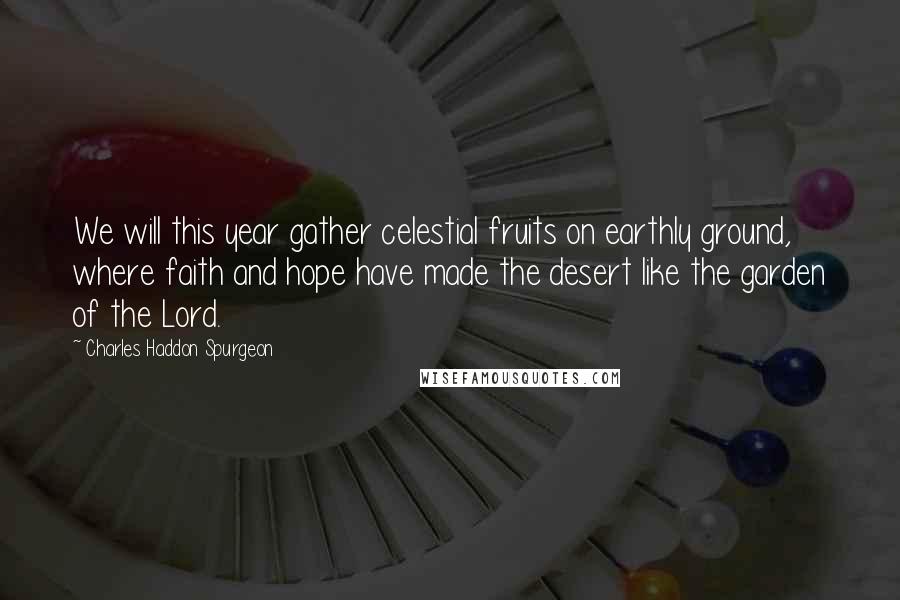 Charles Haddon Spurgeon Quotes: We will this year gather celestial fruits on earthly ground, where faith and hope have made the desert like the garden of the Lord.