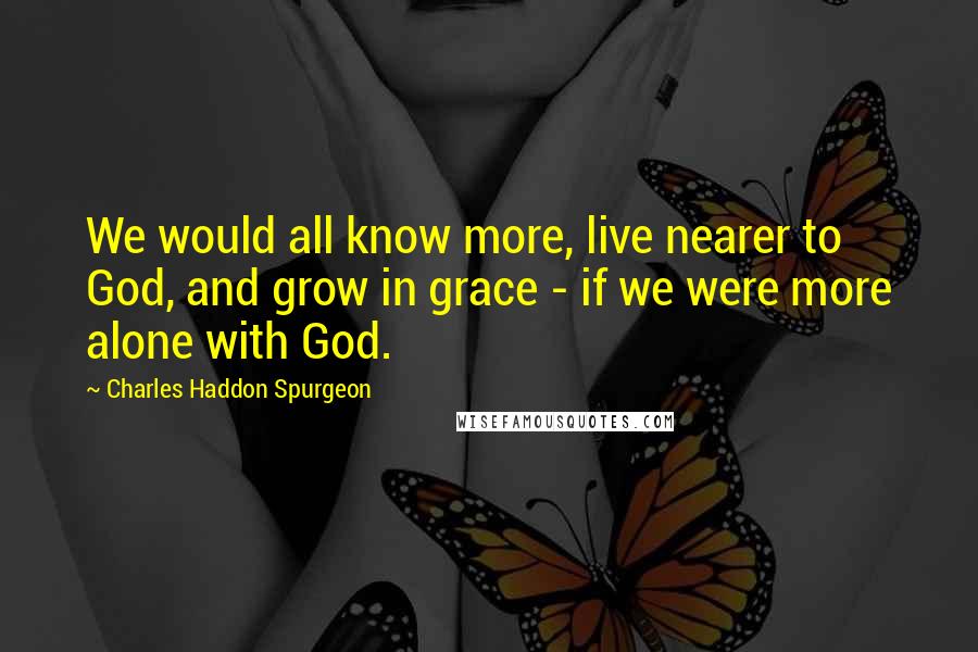 Charles Haddon Spurgeon Quotes: We would all know more, live nearer to God, and grow in grace - if we were more alone with God.