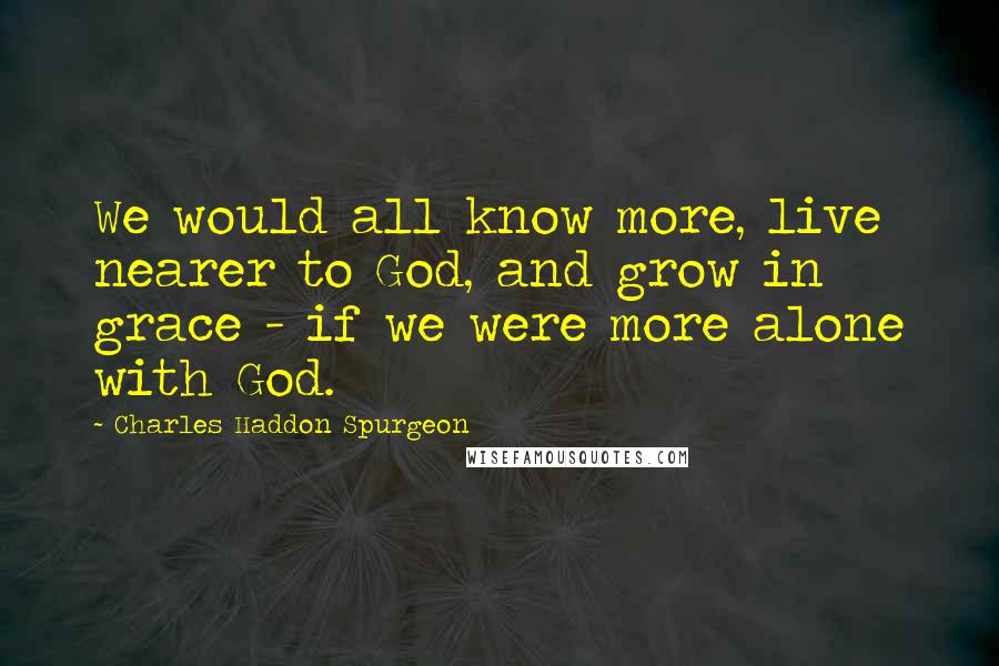 Charles Haddon Spurgeon Quotes: We would all know more, live nearer to God, and grow in grace - if we were more alone with God.