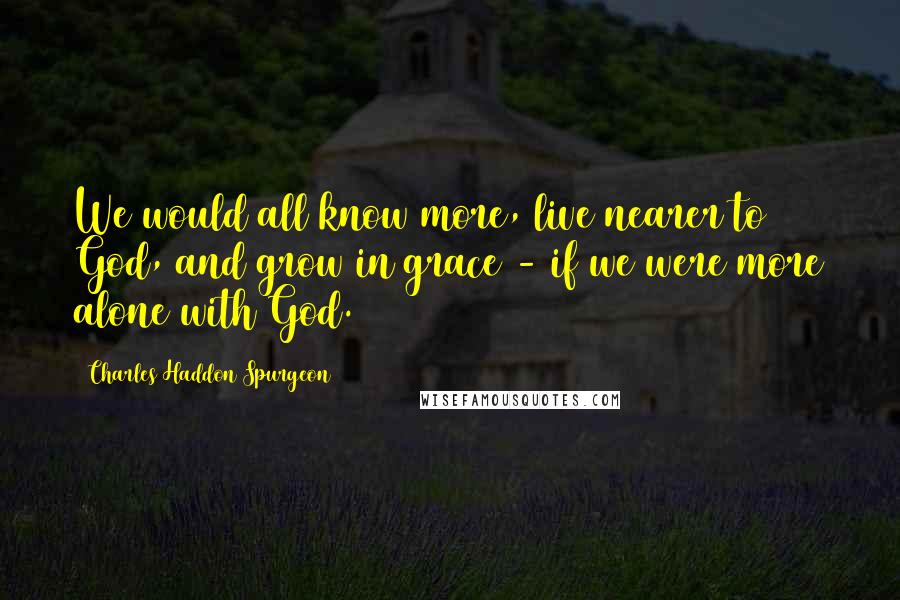 Charles Haddon Spurgeon Quotes: We would all know more, live nearer to God, and grow in grace - if we were more alone with God.