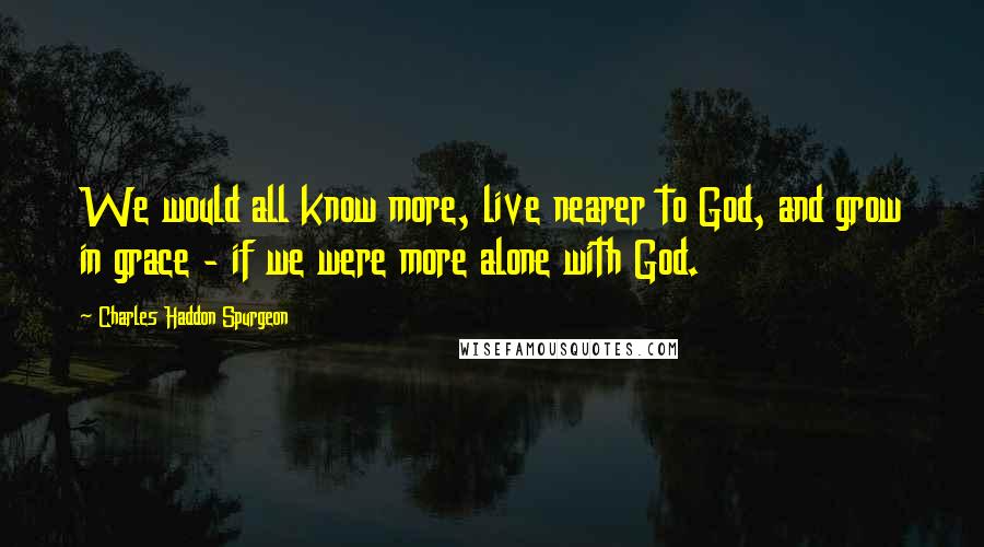 Charles Haddon Spurgeon Quotes: We would all know more, live nearer to God, and grow in grace - if we were more alone with God.