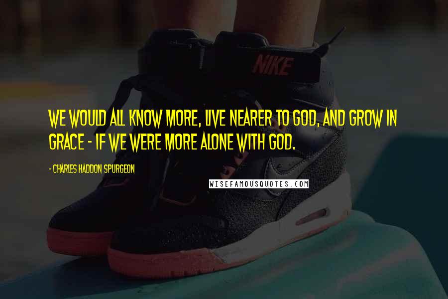 Charles Haddon Spurgeon Quotes: We would all know more, live nearer to God, and grow in grace - if we were more alone with God.