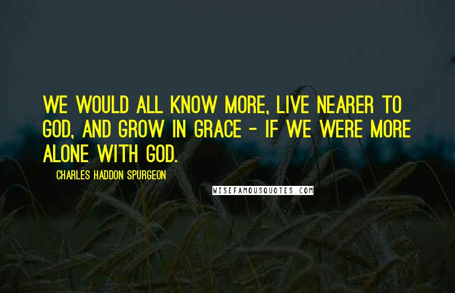 Charles Haddon Spurgeon Quotes: We would all know more, live nearer to God, and grow in grace - if we were more alone with God.
