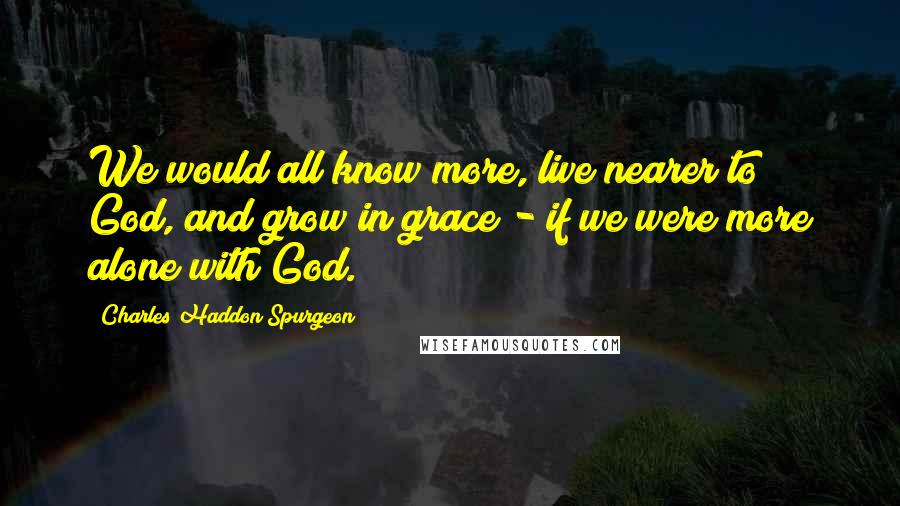 Charles Haddon Spurgeon Quotes: We would all know more, live nearer to God, and grow in grace - if we were more alone with God.