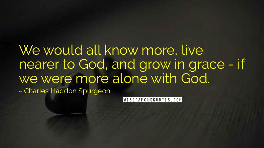 Charles Haddon Spurgeon Quotes: We would all know more, live nearer to God, and grow in grace - if we were more alone with God.