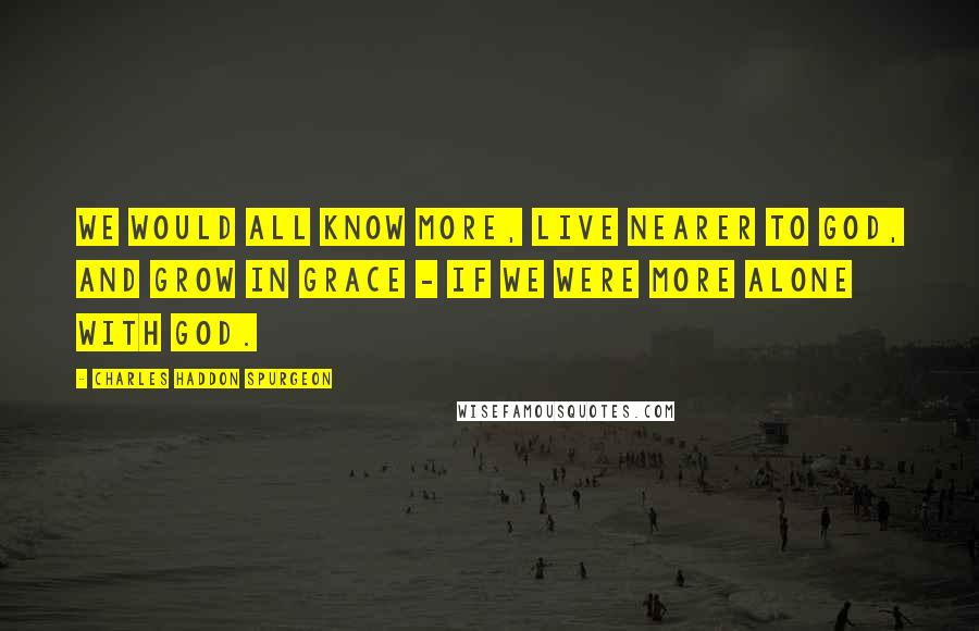 Charles Haddon Spurgeon Quotes: We would all know more, live nearer to God, and grow in grace - if we were more alone with God.