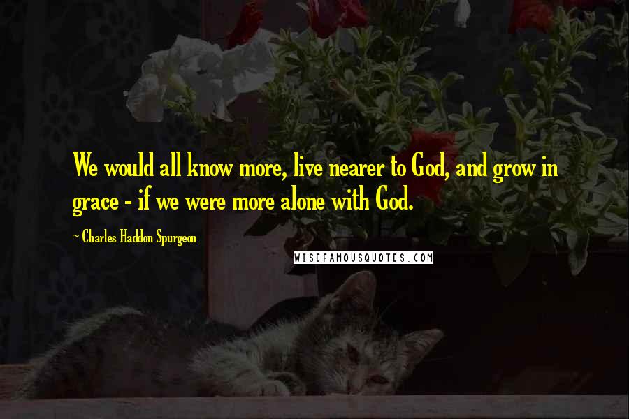 Charles Haddon Spurgeon Quotes: We would all know more, live nearer to God, and grow in grace - if we were more alone with God.