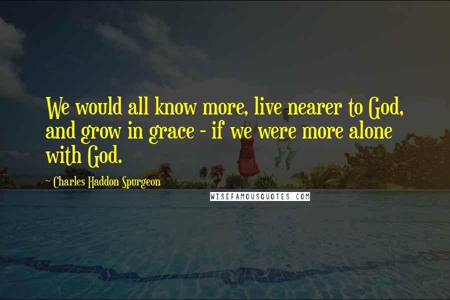 Charles Haddon Spurgeon Quotes: We would all know more, live nearer to God, and grow in grace - if we were more alone with God.