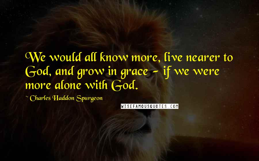 Charles Haddon Spurgeon Quotes: We would all know more, live nearer to God, and grow in grace - if we were more alone with God.