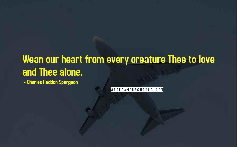 Charles Haddon Spurgeon Quotes: Wean our heart from every creature Thee to love and Thee alone.