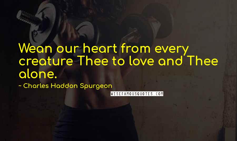 Charles Haddon Spurgeon Quotes: Wean our heart from every creature Thee to love and Thee alone.