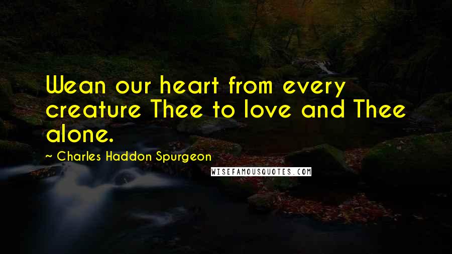 Charles Haddon Spurgeon Quotes: Wean our heart from every creature Thee to love and Thee alone.