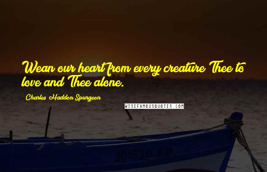 Charles Haddon Spurgeon Quotes: Wean our heart from every creature Thee to love and Thee alone.