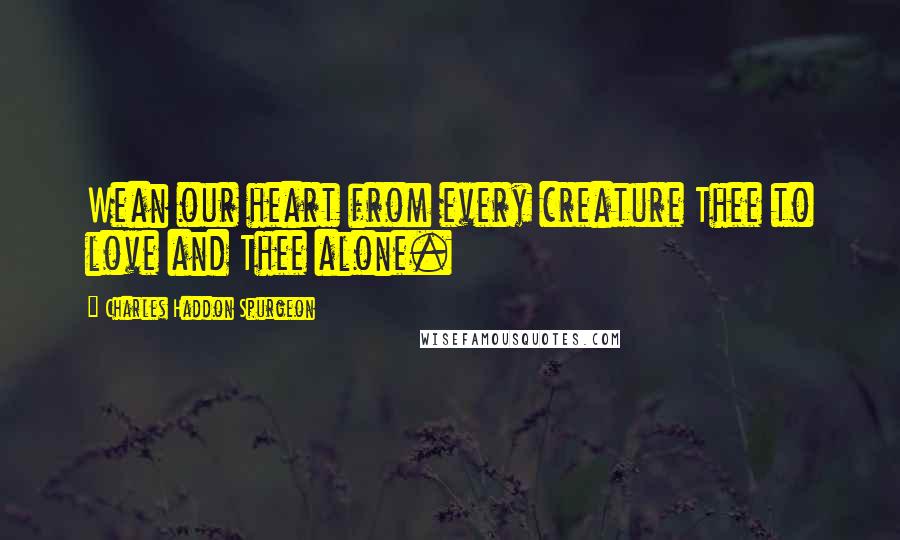 Charles Haddon Spurgeon Quotes: Wean our heart from every creature Thee to love and Thee alone.