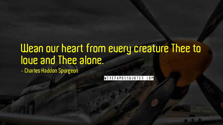 Charles Haddon Spurgeon Quotes: Wean our heart from every creature Thee to love and Thee alone.