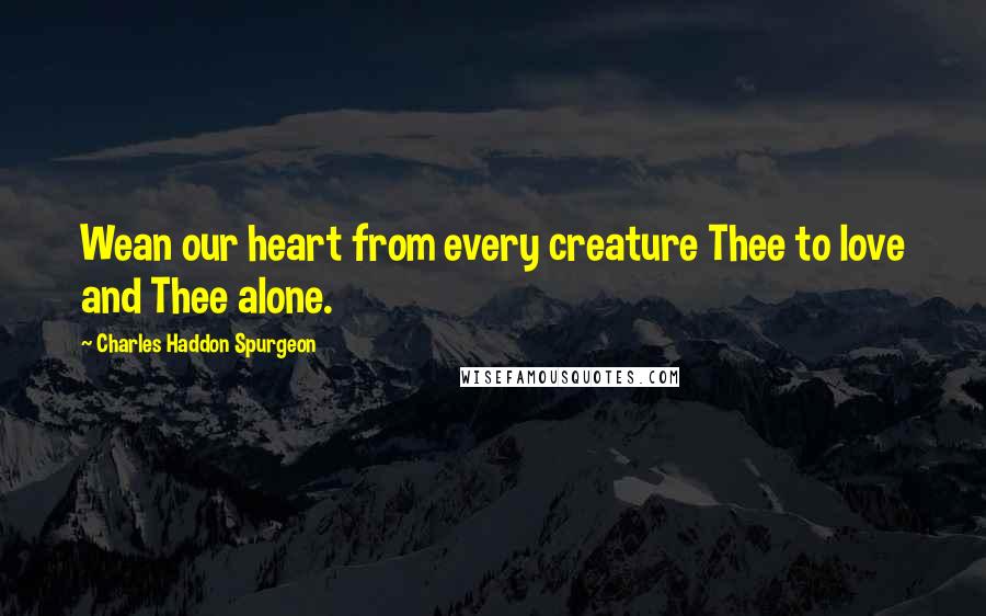 Charles Haddon Spurgeon Quotes: Wean our heart from every creature Thee to love and Thee alone.