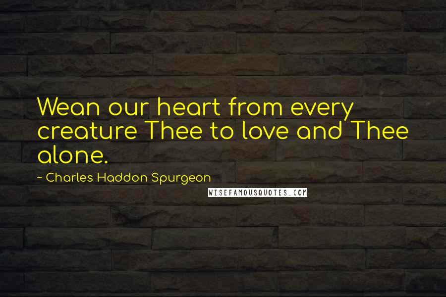 Charles Haddon Spurgeon Quotes: Wean our heart from every creature Thee to love and Thee alone.