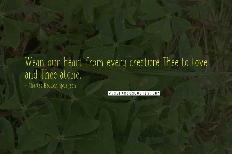 Charles Haddon Spurgeon Quotes: Wean our heart from every creature Thee to love and Thee alone.