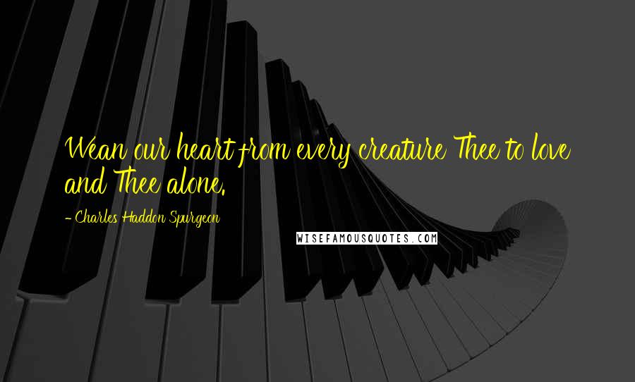 Charles Haddon Spurgeon Quotes: Wean our heart from every creature Thee to love and Thee alone.