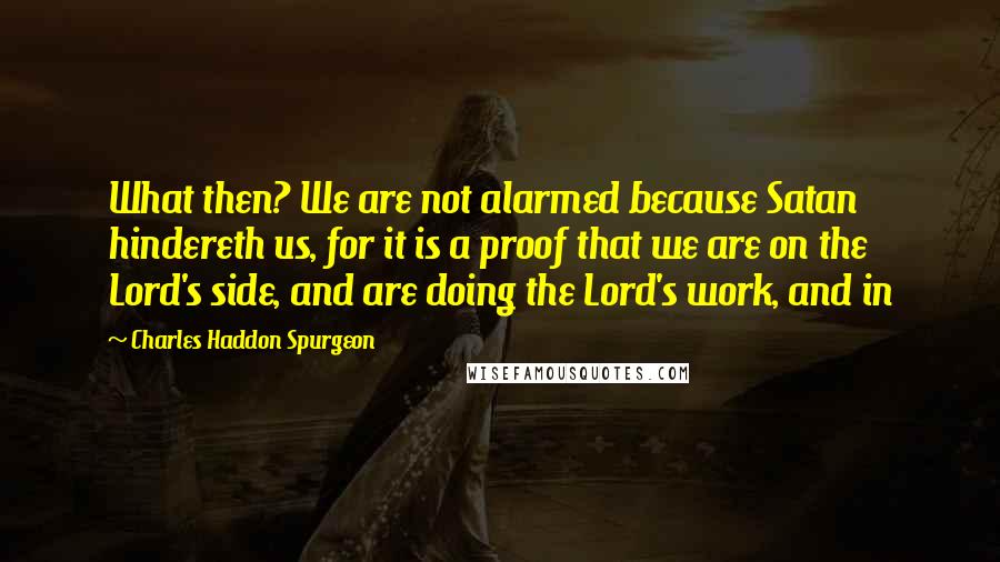 Charles Haddon Spurgeon Quotes: What then? We are not alarmed because Satan hindereth us, for it is a proof that we are on the Lord's side, and are doing the Lord's work, and in