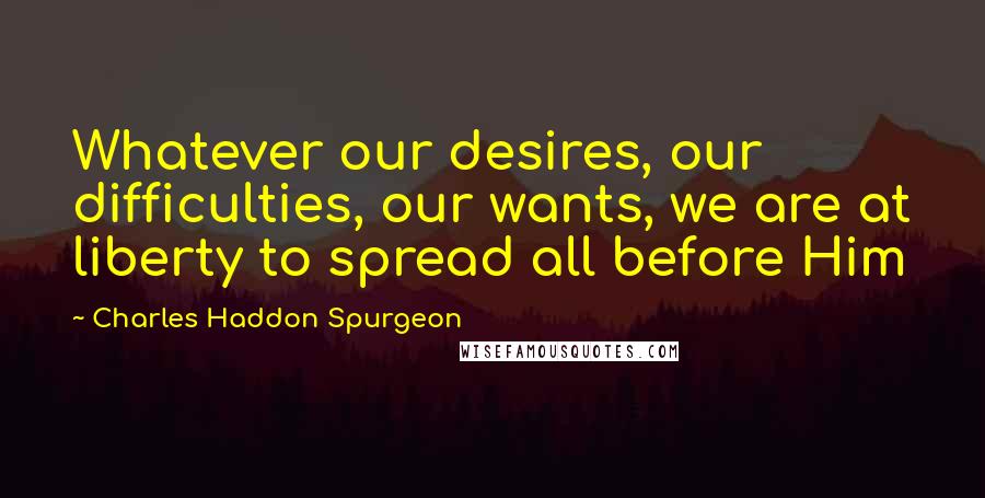 Charles Haddon Spurgeon Quotes: Whatever our desires, our difficulties, our wants, we are at liberty to spread all before Him