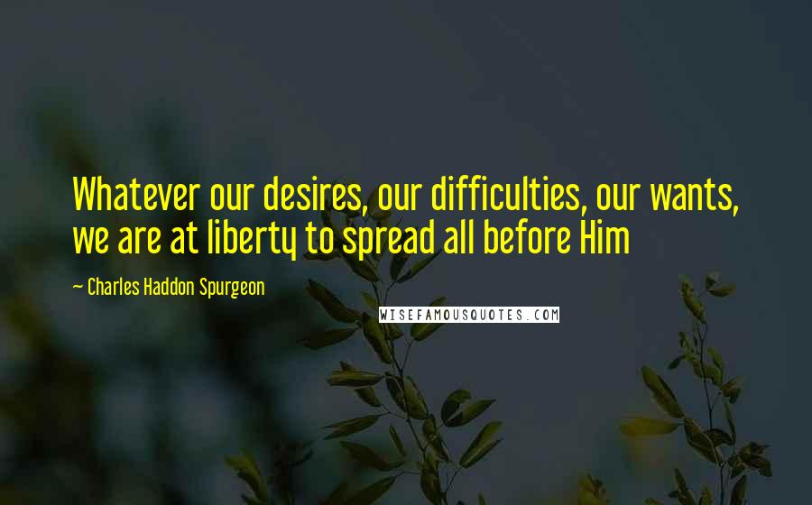 Charles Haddon Spurgeon Quotes: Whatever our desires, our difficulties, our wants, we are at liberty to spread all before Him