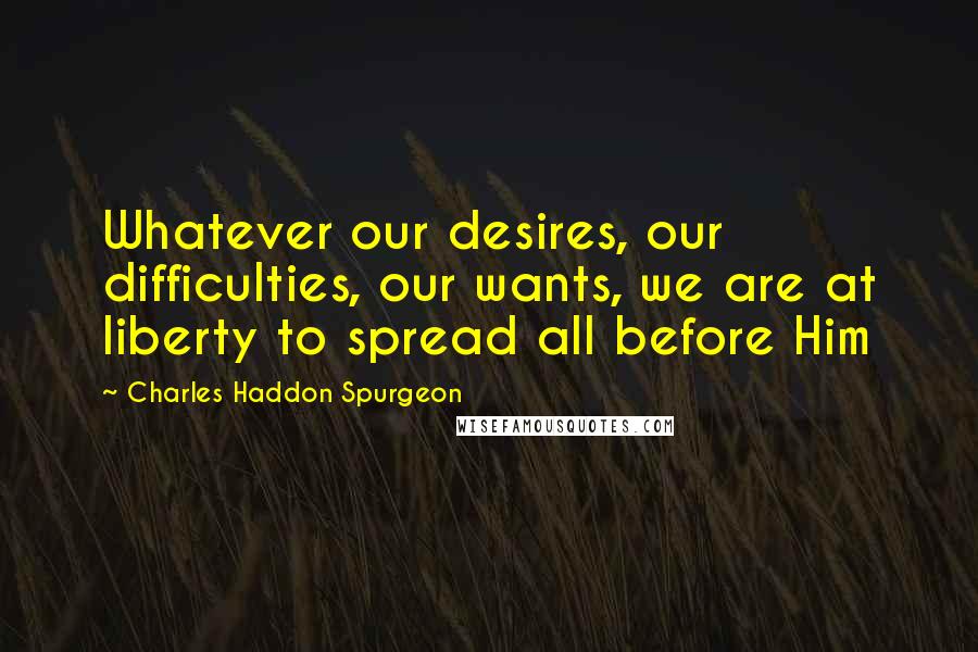 Charles Haddon Spurgeon Quotes: Whatever our desires, our difficulties, our wants, we are at liberty to spread all before Him