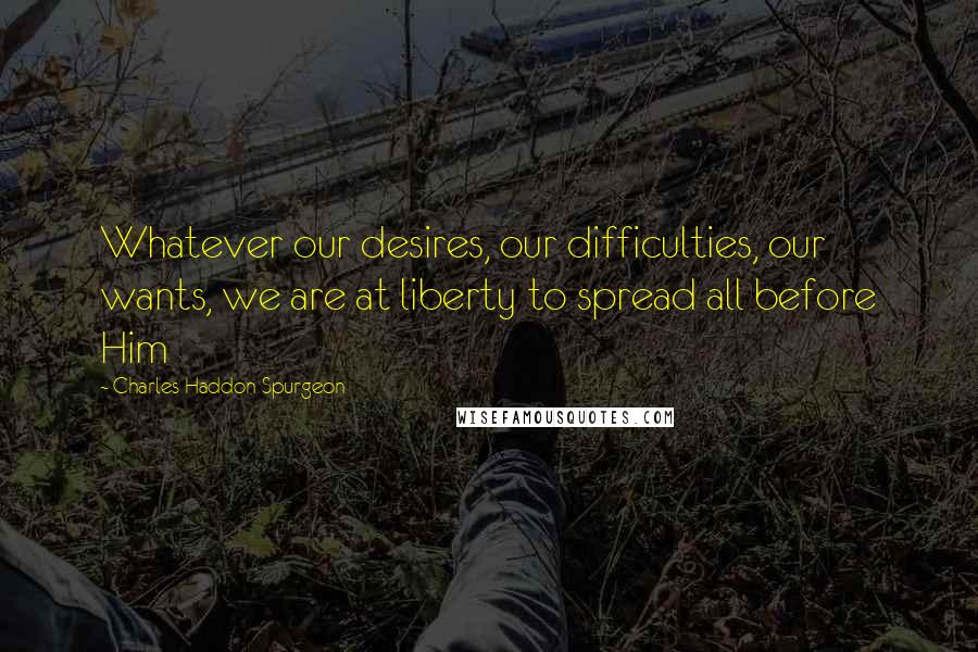 Charles Haddon Spurgeon Quotes: Whatever our desires, our difficulties, our wants, we are at liberty to spread all before Him