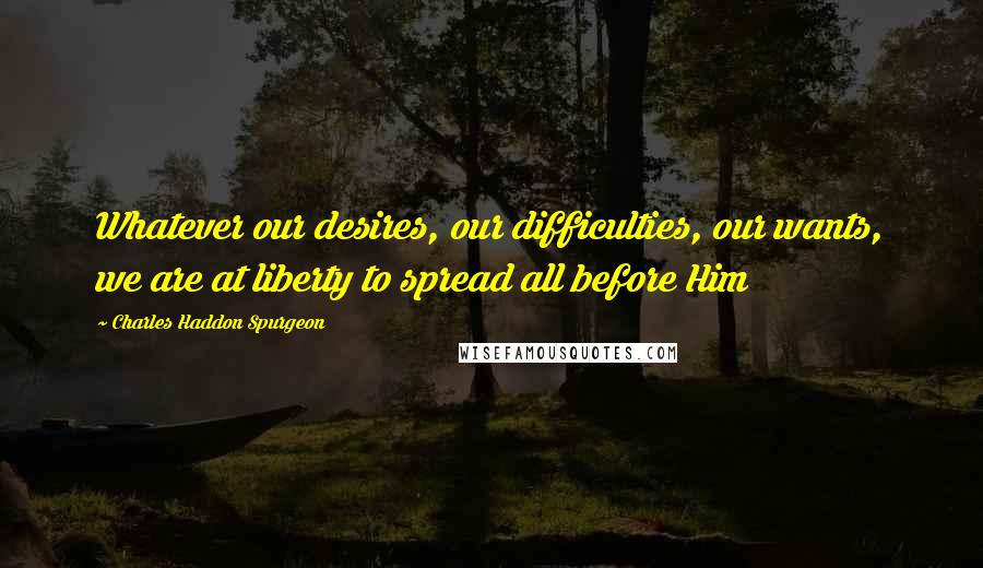 Charles Haddon Spurgeon Quotes: Whatever our desires, our difficulties, our wants, we are at liberty to spread all before Him